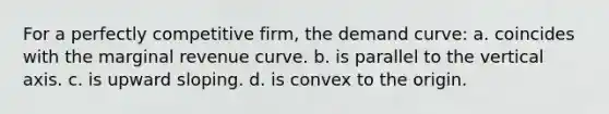 For a perfectly competitive firm, the demand curve: a. coincides with the marginal revenue curve. b. is parallel to the vertical axis. c. is upward sloping. d. is convex to the origin.