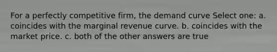 For a perfectly competitive firm, the demand curve Select one: a. coincides with the marginal revenue curve. b. coincides with the market price. c. both of the other answers are true