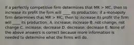 If a perfectly competitive firm determines that MR > MC, then to increase its profit the firm will ____ its production; if a monopoly firm determines that MR > MC, then to increase its profit the firm will ____ its production. A. increase; increase B. not change; not change C. increase; decrease D. decrease; decrease E. None of the above answers is correct because more information is needed to determine what the firms will do.