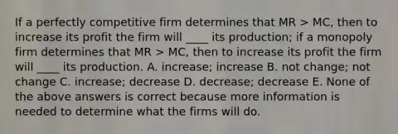 If a perfectly competitive firm determines that MR > MC, then to increase its profit the firm will ____ its production; if a monopoly firm determines that MR > MC, then to increase its profit the firm will ____ its production. A. increase; increase B. not change; not change C. increase; decrease D. decrease; decrease E. None of the above answers is correct because more information is needed to determine what the firms will do.