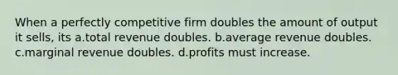 When a perfectly competitive firm doubles the amount of output it sells, its a.total revenue doubles. b.average revenue doubles. c.marginal revenue doubles. d.profits must increase.