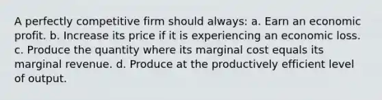 A perfectly competitive firm should always: a. Earn an economic profit. b. Increase its price if it is experiencing an economic loss. c. Produce the quantity where its marginal cost equals its marginal revenue. d. Produce at the productively efficient level of output.