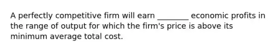 A perfectly competitive firm will earn​ ________ economic profits in the range of output for which the​ firm's price is above its minimum average total cost.