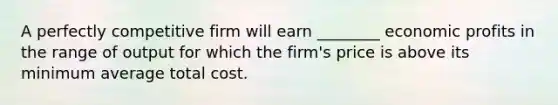 A perfectly competitive firm will earn ________ economic profits in the range of output for which the firm's price is above its minimum average total cost.