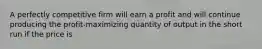 A perfectly competitive firm will earn a profit and will continue producing the profit-maximizing quantity of output in the short run if the price is