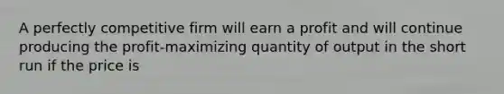 A perfectly competitive firm will earn a profit and will continue producing the profit-maximizing quantity of output in the short run if the price is