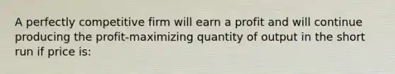 A perfectly competitive firm will earn a profit and will continue producing the profit-maximizing quantity of output in the short run if price is: