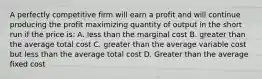 A perfectly competitive firm will earn a profit and will continue producing the profit maximizing quantity of output in the short run if the price is: A. less than the marginal cost B. greater than the average total cost C. greater than the average variable cost but less than the average total cost D. Greater than the average fixed cost