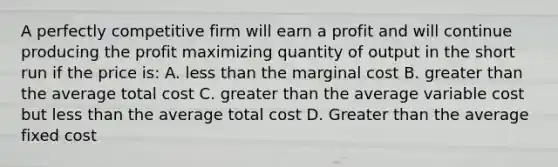 A perfectly competitive firm will earn a profit and will continue producing the profit maximizing quantity of output in the short run if the price is: A. less than the marginal cost B. greater than the average total cost C. greater than the average variable cost but less than the average total cost D. Greater than the average fixed cost