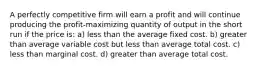 A perfectly competitive firm will earn a profit and will continue producing the profit-maximizing quantity of output in the short run if the price is: a) less than the average fixed cost. b) greater than average variable cost but less than average total cost. c) less than marginal cost. d) greater than average total cost.