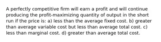 A perfectly competitive firm will earn a profit and will continue producing the profit-maximizing quantity of output in the short run if the price is: a) less than the average fixed cost. b) greater than average variable cost but less than average total cost. c) less than marginal cost. d) greater than average total cost.