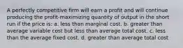 A perfectly competitive firm will earn a profit and will continue producing the profit-maximizing quantity of output in the short run if the price is: a. less than marginal cost. b. greater than average variable cost but less than average total cost. c. less than the average fixed cost. d. greater than average total cost