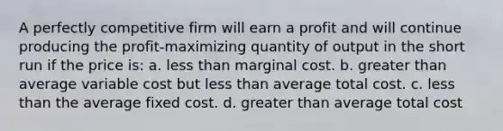 A perfectly competitive firm will earn a profit and will continue producing the profit-maximizing quantity of output in the short run if the price is: a. less than marginal cost. b. greater than average variable cost but less than average total cost. c. less than the average fixed cost. d. greater than average total cost