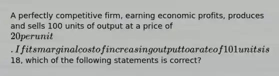 A perfectly competitive firm, earning economic profits, produces and sells 100 units of output at a price of 20 per unit. If its marginal cost of increasing output to a rate of 101 units is18, which of the following statements is correct?