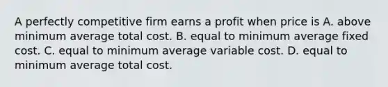 A perfectly competitive firm earns a profit when price is A. above minimum average total cost. B. equal to minimum average fixed cost. C. equal to minimum average variable cost. D. equal to minimum average total cost.