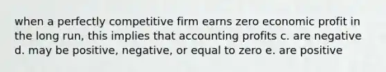 when a perfectly competitive firm earns zero economic profit in the long run, this implies that accounting profits c. are negative d. may be positive, negative, or equal to zero e. are positive