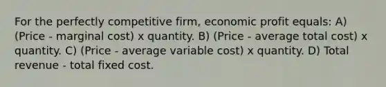 For the perfectly competitive firm, economic profit equals: A) (Price - marginal cost) x quantity. B) (Price - average total cost) x quantity. C) (Price - average variable cost) x quantity. D) Total revenue - total fixed cost.