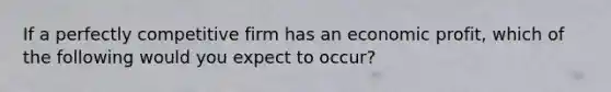 If a perfectly competitive firm has an economic profit, which of the following would you expect to occur?