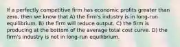 If a perfectly competitive firm has economic profits greater than zero, then we know that A) the firm's industry is in long-run equilibrium. B) the firm will reduce output. C) the firm is producing at the bottom of the average total cost curve. D) the firm's industry is not in long-run equilibrium.