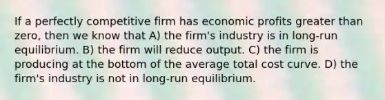 If a perfectly competitive firm has economic profits greater than zero, then we know that A) the firm's industry is in long-run equilibrium. B) the firm will reduce output. C) the firm is producing at the bottom of the average total cost curve. D) the firm's industry is not in long-run equilibrium.