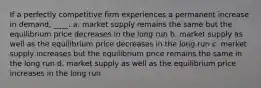 If a perfectly competitive firm experiences a permanent increase in demand, ____. a. market supply remains the same but the equilibrium price decreases in the long run b. market supply as well as the equilibrium price decreases in the long run c. market supply increases but the equilibrium price remains the same in the long run d. market supply as well as the equilibrium price increases in the long run