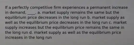 If a perfectly competitive firm experiences a permanent increase in demand, ____. a. market supply remains the same but the equilibrium price decreases in the long run b. market supply as well as the equilibrium price decreases in the long run c. market supply increases but the equilibrium price remains the same in the long run d. market supply as well as the equilibrium price increases in the long run