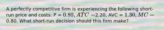 A perfectly competitive firm is experiencing the following short-run price and costs: P = 0.80, ATC =2.20, AVC = 1.30, MC =0.80. What short-run decision should this firm make?