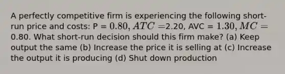 A perfectly competitive firm is experiencing the following short-run price and costs: P = 0.80, ATC =2.20, AVC = 1.30, MC =0.80. What short-run decision should this firm make? (a) Keep output the same (b) Increase the price it is selling at (c) Increase the output it is producing (d) Shut down production