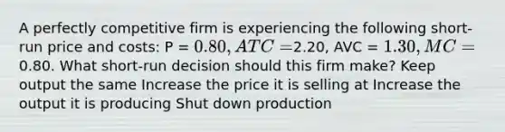 A perfectly competitive firm is experiencing the following short-run price and costs: P = 0.80, ATC =2.20, AVC = 1.30, MC =0.80. What short-run decision should this firm make? Keep output the same Increase the price it is selling at Increase the output it is producing Shut down production