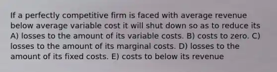 If a perfectly competitive firm is faced with average revenue below average variable cost it will shut down so as to reduce its A) losses to the amount of its variable costs. B) costs to zero. C) losses to the amount of its marginal costs. D) losses to the amount of its fixed costs. E) costs to below its revenue