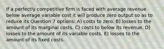 If a perfectly competitive firm is faced with average revenue below average variable cost it will produce zero output so as to reduce its Question 7 options: A) costs to zero. B) losses to the amount of its marginal costs. C) costs to below its revenue. D) losses to the amount of its variable costs. E) losses to the amount of its fixed costs.