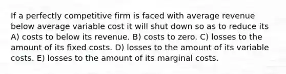 If a perfectly competitive firm is faced with average revenue below average variable cost it will shut down so as to reduce its A) costs to below its revenue. B) costs to zero. C) losses to the amount of its fixed costs. D) losses to the amount of its variable costs. E) losses to the amount of its marginal costs.