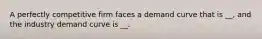 A perfectly competitive firm faces a demand curve that is __, and the industry demand curve is __.