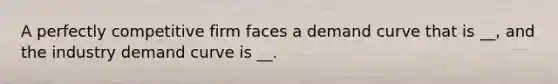 A perfectly competitive firm faces a demand curve that is __, and the industry demand curve is __.