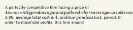 A perfectly competitive firm facing a price of 4 is currently producing an output level where average variable cost is2.00, average total cost is 4, and marginal cost is3, period. In order to maximize profits, this firm should