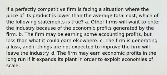 If a perfectly competitive firm is facing a situation where the price of its product is lower than the average total cost, which of the following statements is true? a. Other firms will want to enter the industry because of the economic profits generated by the firm. b. The firm may be earning some accounting profits, but less than what it could earn elsewhere. c. The firm is generating a loss, and if things are not expected to improve the firm will leave the industry. d. The firm may earn economic profits in the long run if it expands its plant in order to exploit economies of scale.