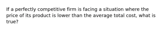 If a perfectly competitive firm is facing a situation where the price of its product is lower than the average total cost, what is true?