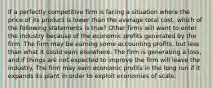 If a perfectly competitive firm is facing a situation where the price of its product is lower than the average total cost, which of the following statements is true? Other firms will want to enter the industry because of the economic profits generated by the firm. The firm may be earning some accounting profits, but less than what it could earn elsewhere. The firm is generating a loss, and if things are not expected to improve the firm will leave the industry. The firm may earn economic profits in the long run if it expands its plant in order to exploit economies of scale.