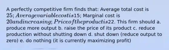 A perfectly competitive firm finds that: Average total cost is 25; Average variable cost is15; Marginal cost is 20 and increasing; Price of the product is22. This firm should a. produce more output b. raise the price of its product c. reduce production without shutting down d. shut down (reduce output to zero) e. do nothing (it is currently maximizing profit)