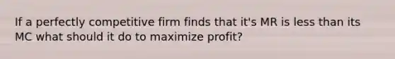 If a perfectly competitive firm finds that it's MR is less than its MC what should it do to maximize profit?