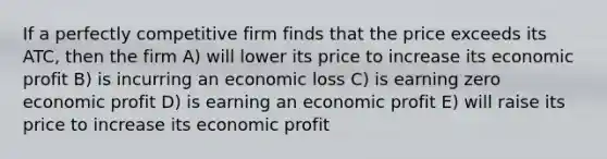 If a perfectly competitive firm finds that the price exceeds its ATC, then the firm A) will lower its price to increase its economic profit B) is incurring an economic loss C) is earning zero economic profit D) is earning an economic profit E) will raise its price to increase its economic profit