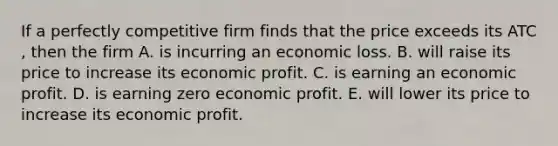 If a perfectly competitive firm finds that the price exceeds its ATC​, then the firm A. is incurring an economic loss. B. will raise its price to increase its economic profit. C. is earning an economic profit. D. is earning zero economic profit. E. will lower its price to increase its economic profit.