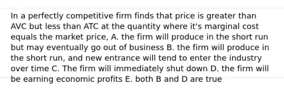 In a perfectly competitive firm finds that price is greater than AVC but less than ATC at the quantity where it's marginal cost equals the market price, A. the firm will produce in the short run but may eventually go out of business B. the firm will produce in the short run, and new entrance will tend to enter the industry over time C. The firm will immediately shut down D. the firm will be earning economic profits E. both B and D are true