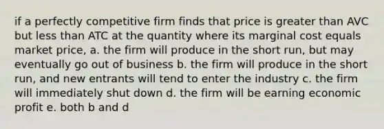 if a perfectly competitive firm finds that price is greater than AVC but less than ATC at the quantity where its marginal cost equals market price, a. the firm will produce in the short run, but may eventually go out of business b. the firm will produce in the short run, and new entrants will tend to enter the industry c. the firm will immediately shut down d. the firm will be earning economic profit e. both b and d