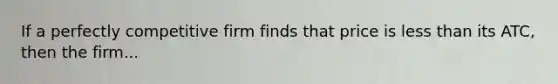 If a perfectly competitive firm finds that price is less than its ATC, then the firm...
