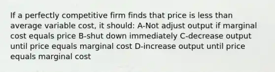 If a perfectly competitive firm finds that price is <a href='https://www.questionai.com/knowledge/k7BtlYpAMX-less-than' class='anchor-knowledge'>less than</a> average variable cost, it should: A-Not adjust output if marginal cost equals price B-shut down immediately C-decrease output until price equals marginal cost D-increase output until price equals marginal cost