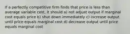 If a perfectly competitive firm finds that price is less than average variable cost, it should a) not adjust output if marginal cost equals price b) shut down immediately c) increase output until price equals marginal cost d) decrease output until price equals marginal cost