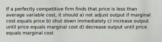 If a perfectly competitive firm finds that price is less than average variable cost, it should a) not adjust output if marginal cost equals price b) shut down immediately c) increase output until price equals marginal cost d) decrease output until price equals marginal cost