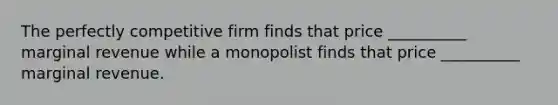 The perfectly competitive firm finds that price __________ marginal revenue while a monopolist finds that price __________ marginal revenue.