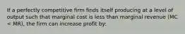 If a perfectly competitive firm finds itself producing at a level of output such that marginal cost is less than marginal revenue (MC < MR), the firm can increase profit by: